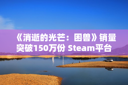 《消逝的光芒:困兽》销量突破150万份 Steam平台超百万! 《消逝的光芒:困兽》销量突破150万份 Steam平台超百万!