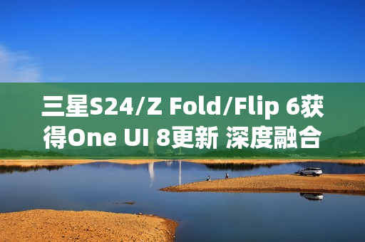 三星S24/Z Fold/Flip 6获得One UI 8更新 深度融合AI