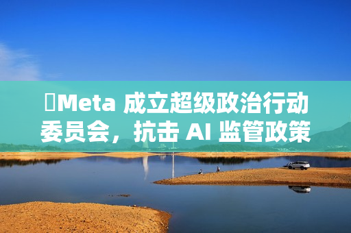 ​Meta 成立超级政治行动委员会，抗击 AI 监管政策
