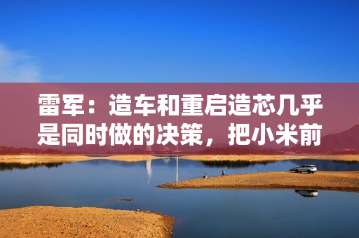 雷军：造车和重启造芯几乎是同时做的决策，把小米前十年攒下的家底全押上了