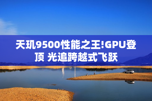 天玑9500性能之王!GPU登顶 光追跨越式飞跃