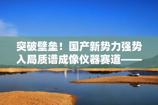 突破壁垒！国产新势力强势入局质谱成像仪器赛道——访全思美特总经理吴龙