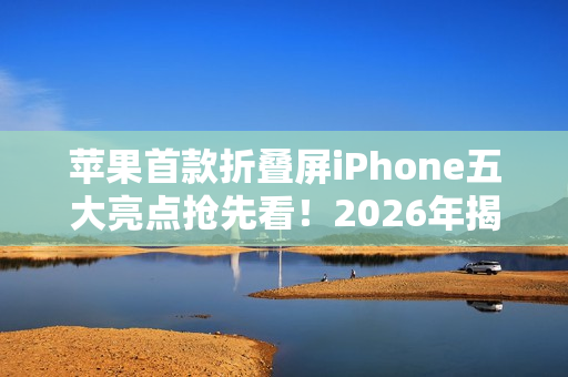 苹果首款折叠屏iPhone五大亮点抢先看！2026年揭晓