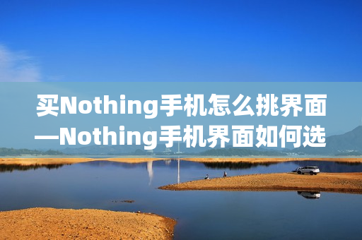 买Nothing手机怎么挑界面—Nothing手机界面如何选择方法