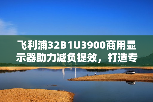 飞利浦32B1U3900商用显示器助力减负提效,打造专业办公新体验 飞利浦32B1U3900商用显示器助力减负提效,打造专业办公新体验