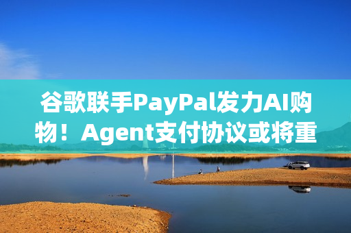 谷歌联手PayPal发力AI购物！Agent支付协议或将重塑电商生态