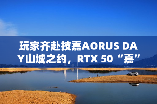 玩家齐赴技嘉AORUS DAY山城之约，RTX 50“嘉”速营奏响电竞狂想曲