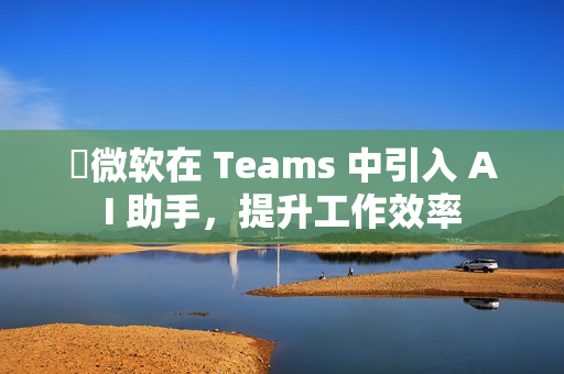 ​微软在 Teams 中引入 AI 助手，提升工作效率
