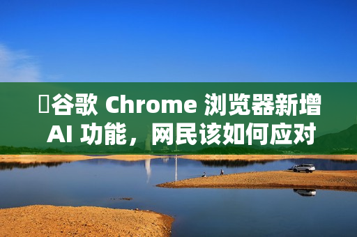 ​谷歌 Chrome 浏览器新增 AI 功能，网民该如何应对?