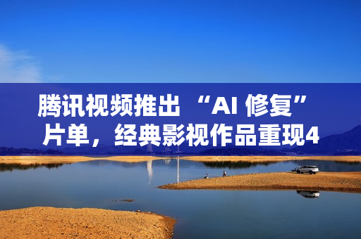 腾讯视频推出 “AI 修复” 片单，经典影视作品重现4K 画质