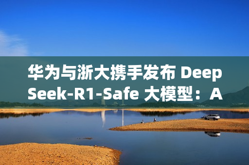 华为与浙大携手发布 DeepSeek-R1-Safe 大模型：AI安全与性能完美平衡