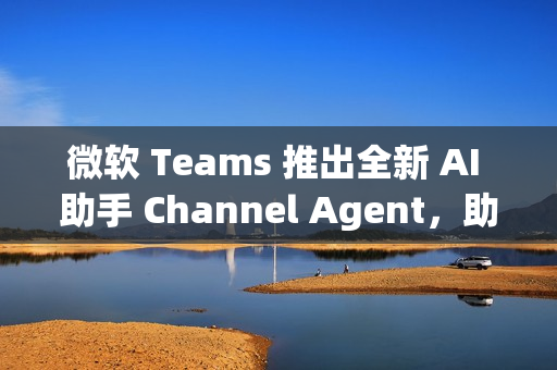微软 Teams 推出全新 AI 助手 Channel Agent，助力团队高效协作