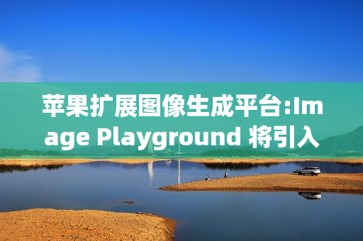 苹果扩展图像生成平台:Image Playground 将引入更多第三方AI模型