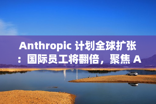 Anthropic 计划全球扩张：国际员工将翻倍，聚焦 AI 市场