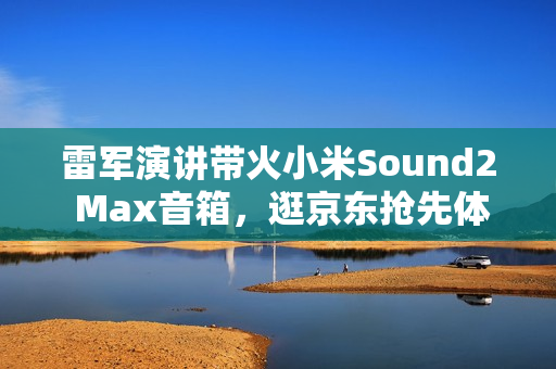 雷军演讲带火小米Sound2 Max音箱，逛京东抢先体验赢晒单好礼