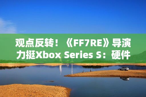 观点反转！《FF7RE》导演力挺Xbox Series S：硬件规格相当可靠