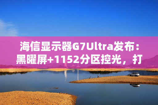 海信显示器G7Ultra发布：黑曜屏+1152分区控光，打造3K价位画质天花板