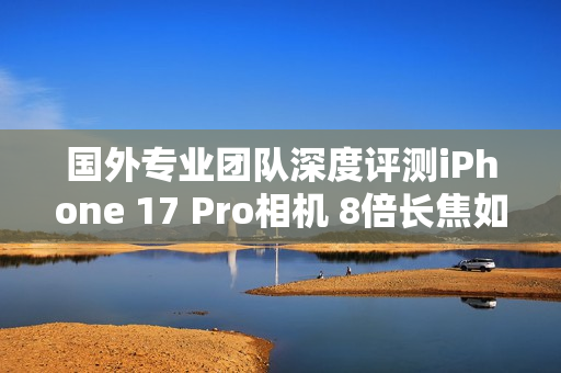 国外专业团队深度评测iPhone 17 Pro相机 8倍长焦如何？