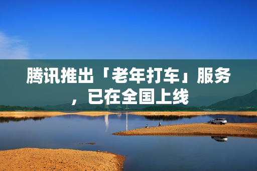 腾讯推出「老年打车」服务，已在全国上线