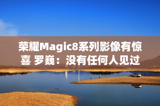 荣耀Magic8系列影像有惊喜 罗巍：没有任何人见过 属于绝密