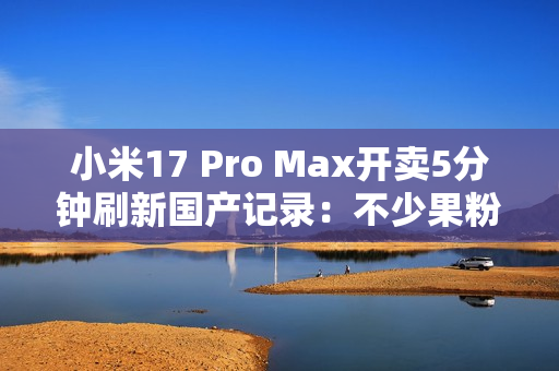 小米17 Pro Max开卖5分钟刷新国产记录：不少果粉转投 背屏创新一眼惊艳