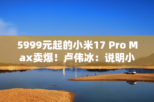 5999元起的小米17 Pro Max卖爆！卢伟冰：说明小米上探超高端赢得了认可