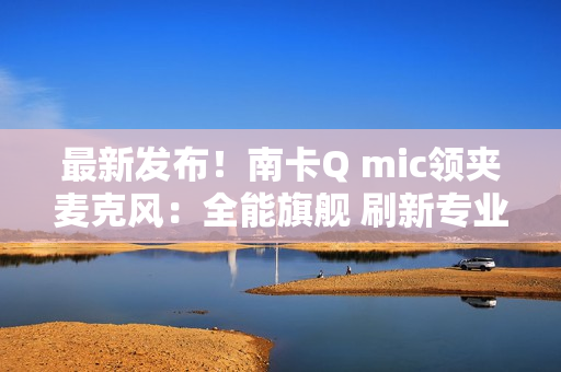 最新发布！南卡Q mic领夹麦克风：全能旗舰 刷新专业无线麦克风上限