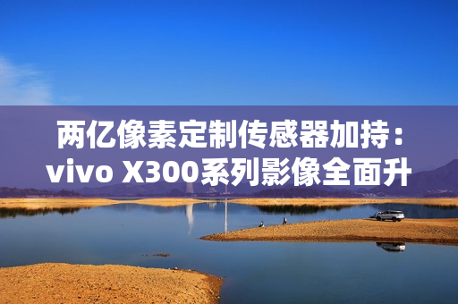 两亿像素定制传感器加持：vivo X300系列影像全面升级