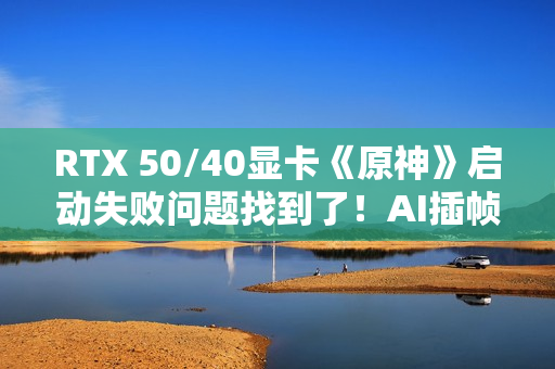 RTX 50/40显卡《原神》启动失败问题找到了！AI插帧的锅：解决方案来了