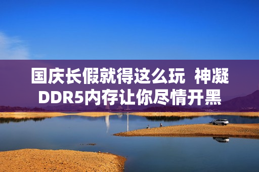 国庆长假就得这么玩  神凝DDR5内存让你尽情开黑
