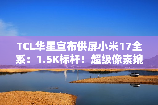 TCL华星宣布供屏小米17全系：1.5K标杆！超级像素媲美2K
