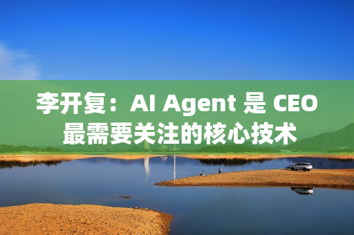 李开复：AI Agent 是 CEO 最需要关注的核心技术