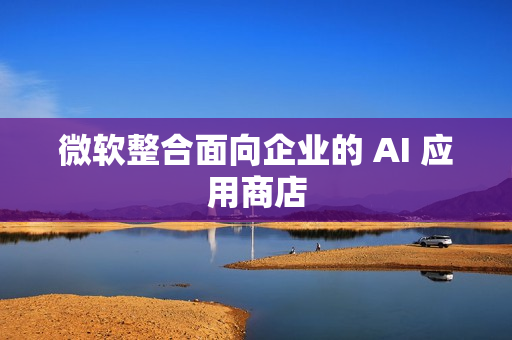 微软整合面向企业的 AI 应用商店