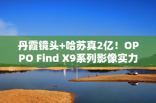 丹霞镜头+哈苏真2亿！OPPO Find X9系列影像实力再进阶