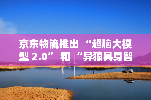 京东物流推出 “超脑大模型 2.0” 和 “异狼具身智能机械臂系统”