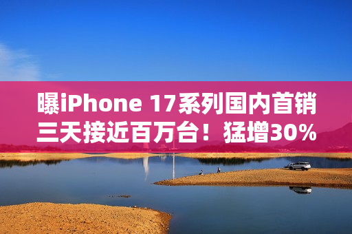 曝iPhone 17系列国内首销三天接近百万台！猛增30%