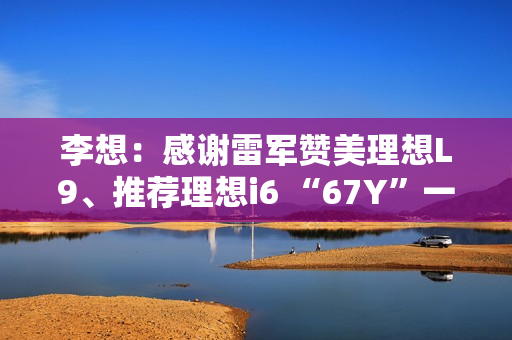 李想：感谢雷军赞美理想L9、推荐理想i6 “67Y”一起加电