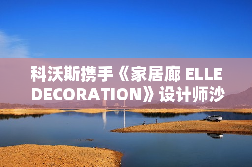 科沃斯携手《家居廊 ELLE DECORATION》设计师沙龙：全嵌美学开启未来家居新生态
