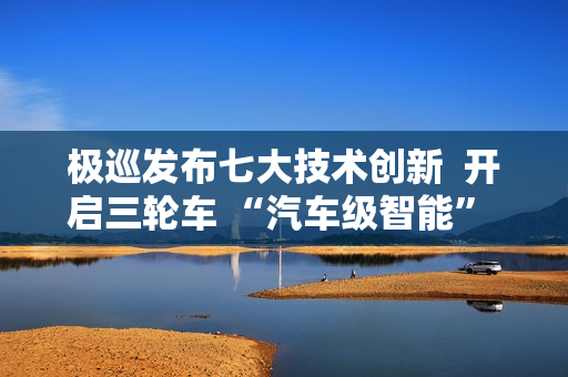 极巡发布七大技术创新  开启三轮车 “汽车级智能” 新纪元
