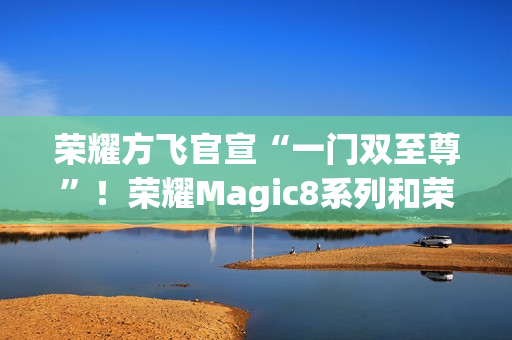 荣耀方飞官宣“一门双至尊”！荣耀Magic8系列和荣耀MagicPad3Pro即将登场