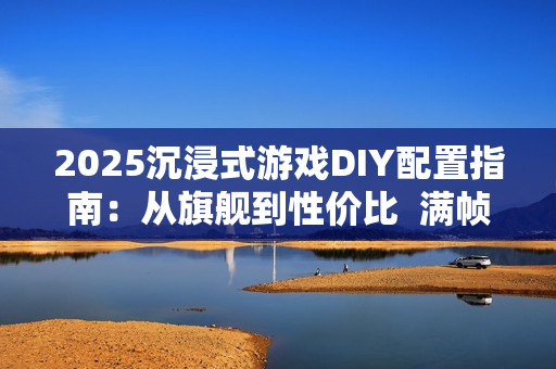 2025沉浸式游戏DIY配置指南：从旗舰到性价比  满帧畅玩《黑神话》、《三角洲游戏》和《无畏契约》