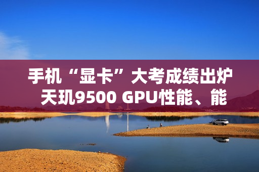 手机“显卡”大考成绩出炉  天玑9500 GPU性能、能效双冠王