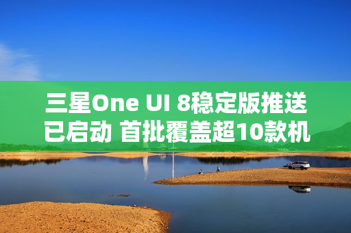 三星One UI 8稳定版推送已启动 首批覆盖超10款机型