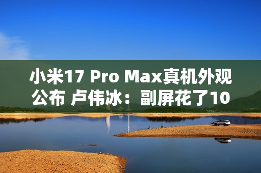 小米17 Pro Max真机外观公布 卢伟冰：副屏花了10亿