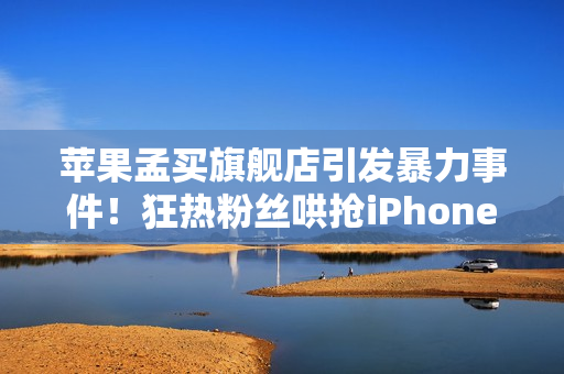 苹果孟买旗舰店引发暴力事件!狂热粉丝哄抢iPhone 17 苹果孟买旗舰店引发暴力事件!狂热粉丝哄抢iPhone 17