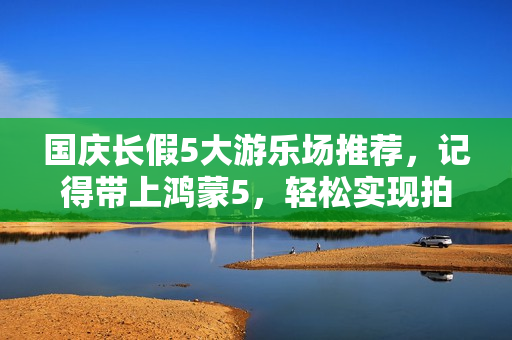 国庆长假5大游乐场推荐，记得带上鸿蒙5，轻松实现拍照自由！