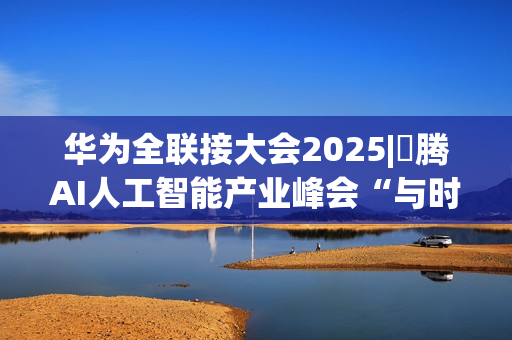 华为全联接大会2025|昇腾AI人工智能产业峰会“与时代，共昇腾”