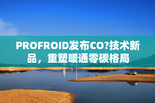 PROFROID发布CO?技术新品，重塑暖通零碳格局
