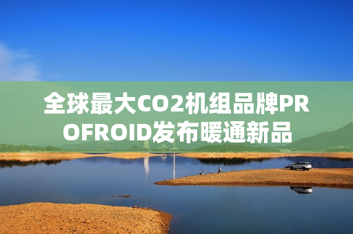 全球最大CO2机组品牌PROFROID发布暖通新品