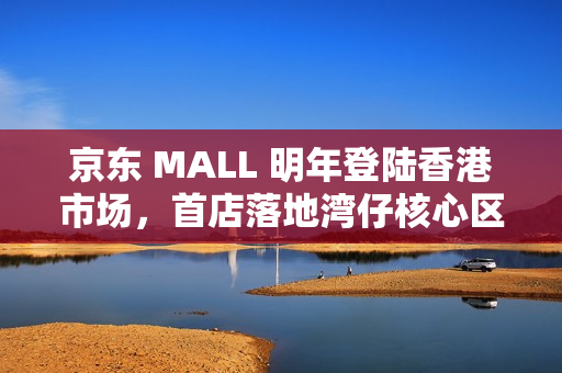 京东 MALL 明年登陆香港市场，首店落地湾仔核心区